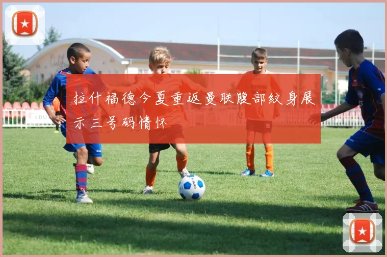 拉什福德今夏重返曼联腹部纹身展示三号码情怀