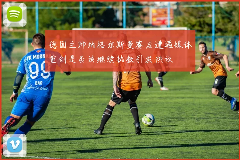 德国主帅纳格尔斯曼赛后遭遇媒体重创是否该继续执教引发热议