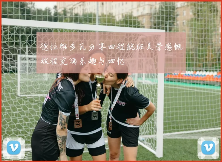 德拉维多瓦分享回程航班美景感慨旅程充满乐趣与回忆