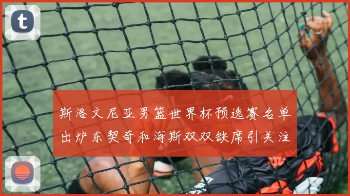 斯洛文尼亚男篮世界杯预选赛名单出炉东契奇和海斯双双缺席引关注