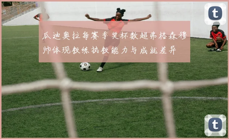 瓜迪奥拉每赛季奖杯数超弗格森穆帅体现教练执教能力与成就差异