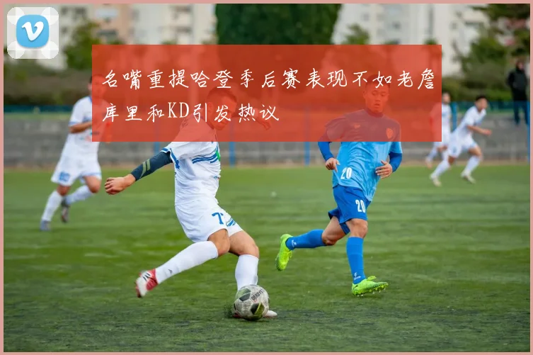 名嘴重提哈登季后赛表现不如老詹库里和KD引发热议
