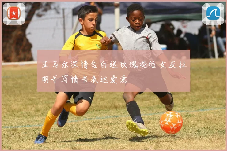 亚马尔深情告白送玫瑰花给女友拉明手写情书表达爱意