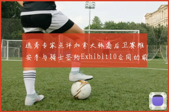 选秀专家点评加拿大韩裔后卫赛维安李与骑士签约Exhibit10合同的前景分析