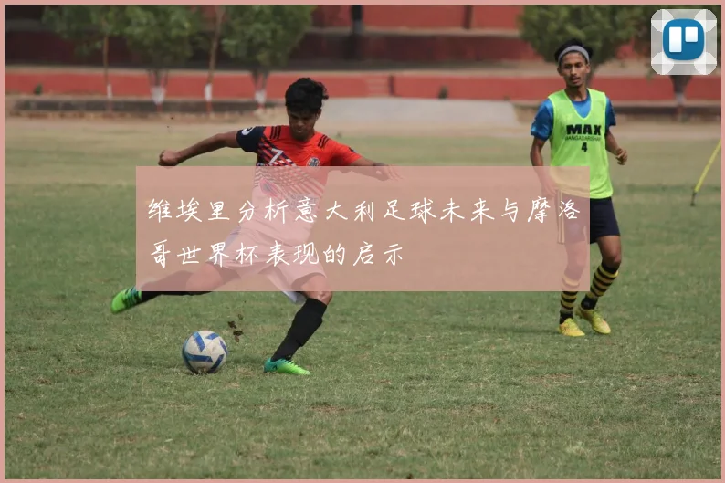 维埃里分析意大利足球未来与摩洛哥世界杯表现的启示