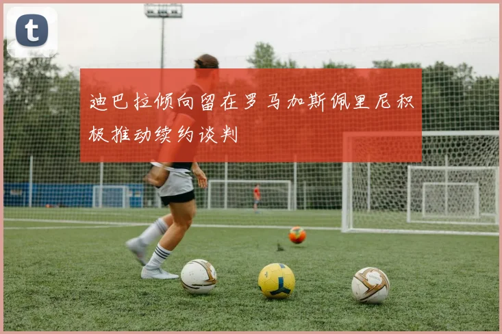 迪巴拉倾向留在罗马加斯佩里尼积极推动续约谈判