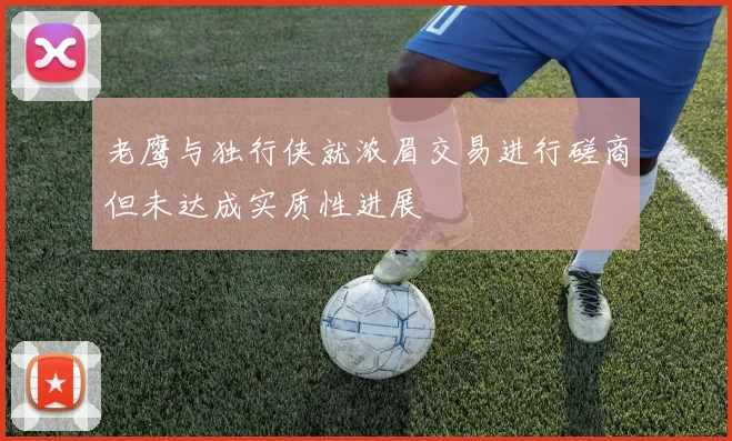 老鹰与独行侠就浓眉交易进行磋商但未达成实质性进展