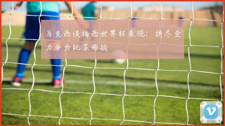 马克西谈梅西世界杯表现：拼尽全力非为纪录而战