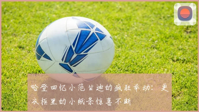 哈登回忆小范甘迪的疯狂举动：更衣柜里的小纸条惊喜不断