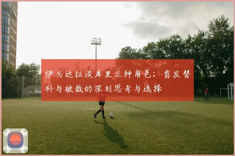 伊戈达拉谈库里三种角色:首发替补与被裁的深刻思考与选择