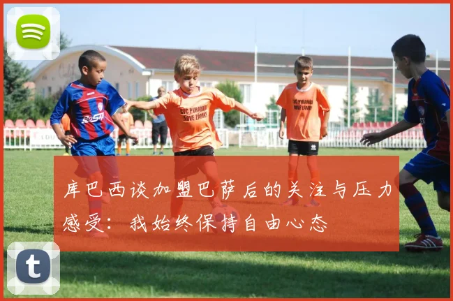 库巴西谈加盟巴萨后的关注与压力感受：我始终保持自由心态