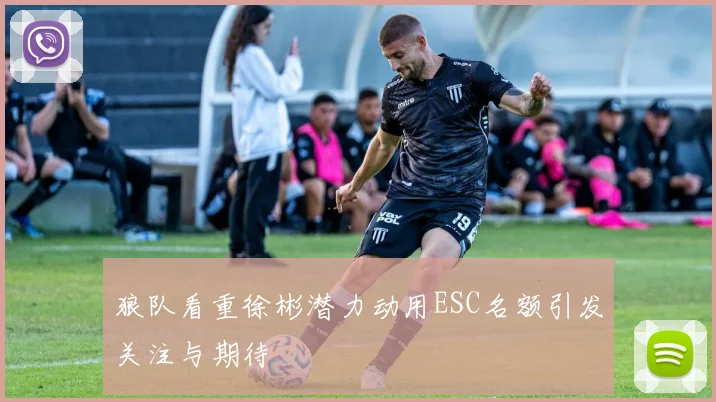 狼队看重徐彬潜力动用ESC名额引发关注与期待