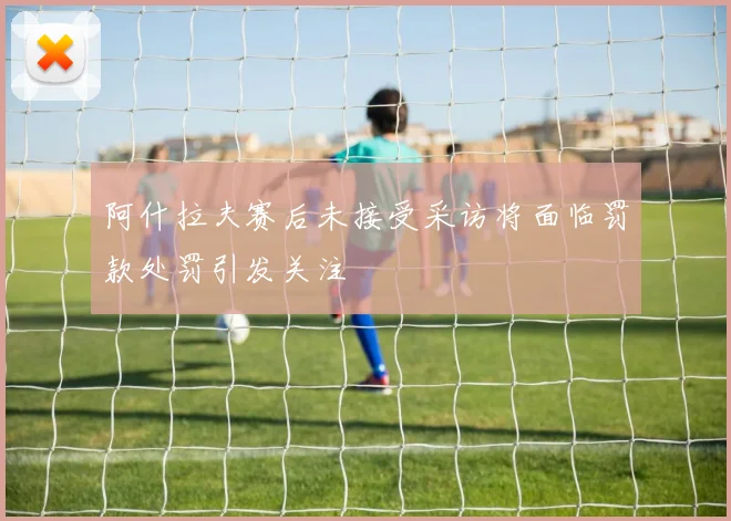 阿什拉夫赛后未接受采访将面临罚款处罚引发关注