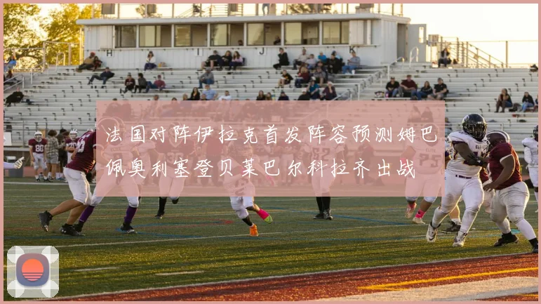 法国对阵伊拉克首发阵容预测姆巴佩奥利塞登贝莱巴尔科拉齐出战