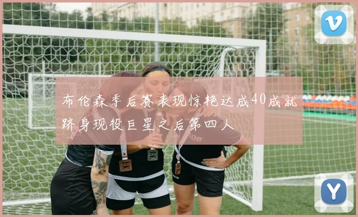 布伦森季后赛表现惊艳达成40成就跻身现役巨星之后第四人