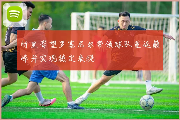 特里寄望罗塞尼尔带领球队重返巅峰并实现稳定表现