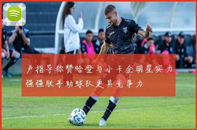 卢指导称赞哈登与小卡全明星实力强强联手助球队更具竞争力
