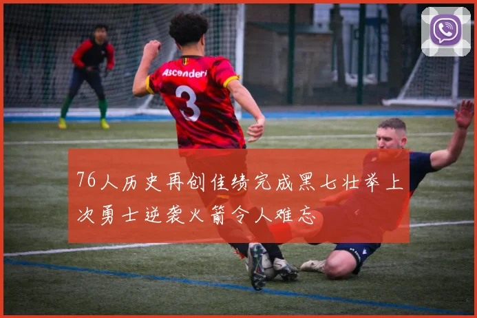 76人历史再创佳绩完成黑七壮举上次勇士逆袭火箭令人难忘