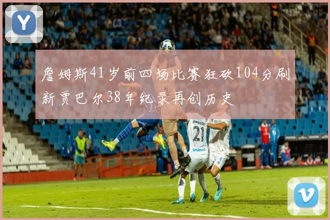 詹姆斯41岁前四场比赛狂砍104分刷新贾巴尔38年纪录再创历史