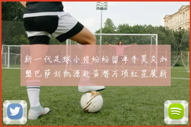 新一代足球小将纷纷留洋李昊炎加盟巴萨刘凯源赴黄潜万项红星展新希望