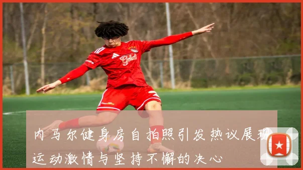 内马尔健身房自拍照引发热议展现运动激情与坚持不懈的决心