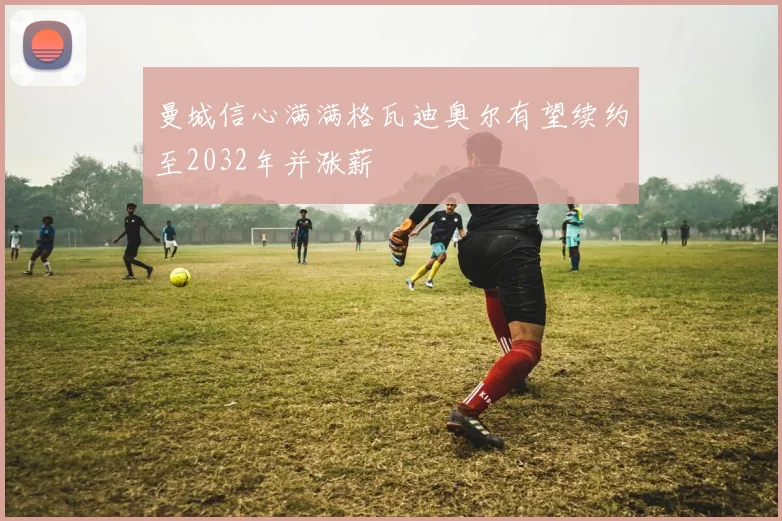 曼城信心满满格瓦迪奥尔有望续约至2032年并涨薪