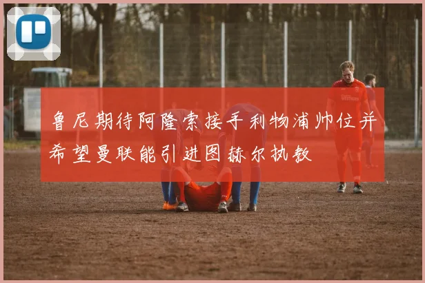 鲁尼期待阿隆索接手利物浦帅位并希望曼联能引进图赫尔执教