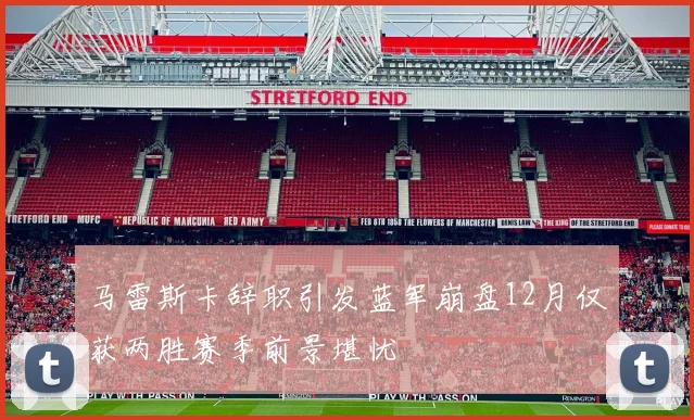 马雷斯卡辞职引发蓝军崩盘12月仅获两胜赛季前景堪忧