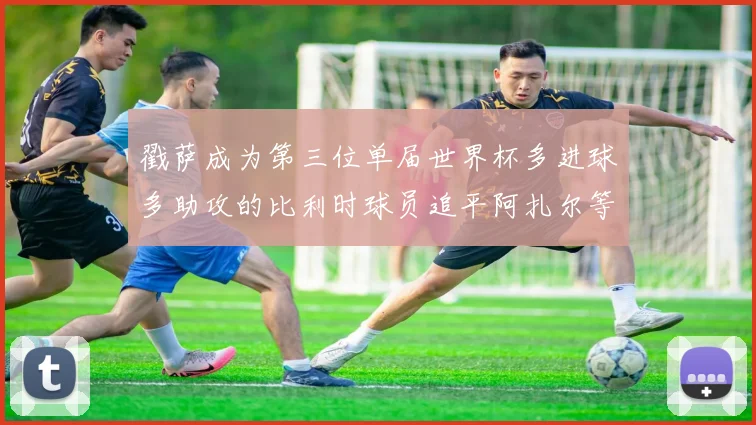 戳萨成为第三位单届世界杯多进球多助攻的比利时球员追平阿扎尔等传奇